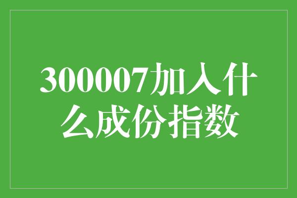 300007加入什么成份指数