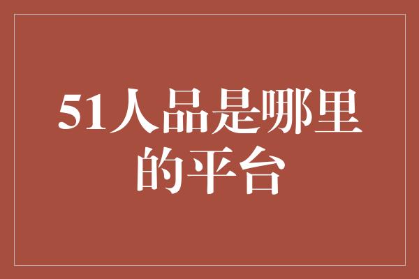 51人品是哪里的平台