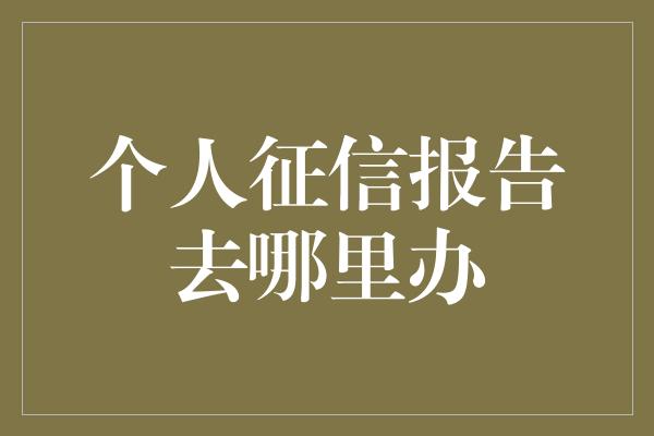 个人征信报告去哪里办