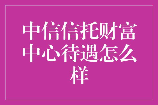 中信信托财富中心待遇怎么样