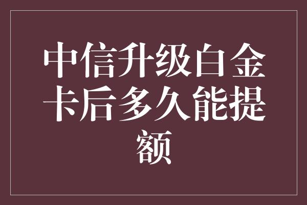 中信升级白金卡后多久能提额