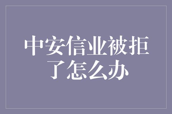 中安信业被拒了怎么办