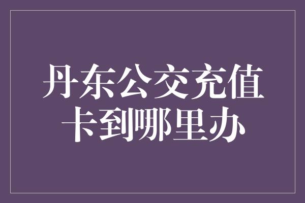 丹东公交充值卡到哪里办