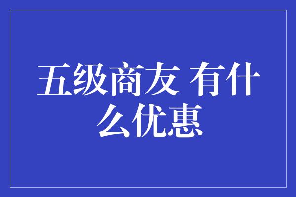 五级商友 有什么优惠