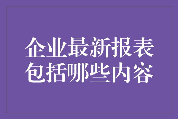 企业最新报表包括哪些内容