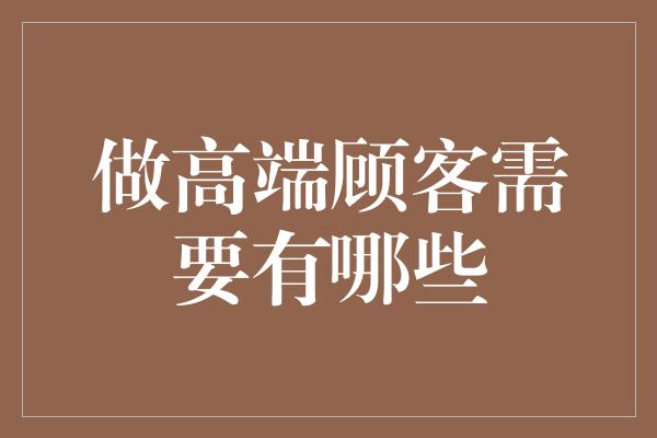 做高端顾客需要有哪些