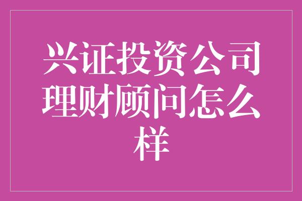 兴证投资公司理财顾问怎么样