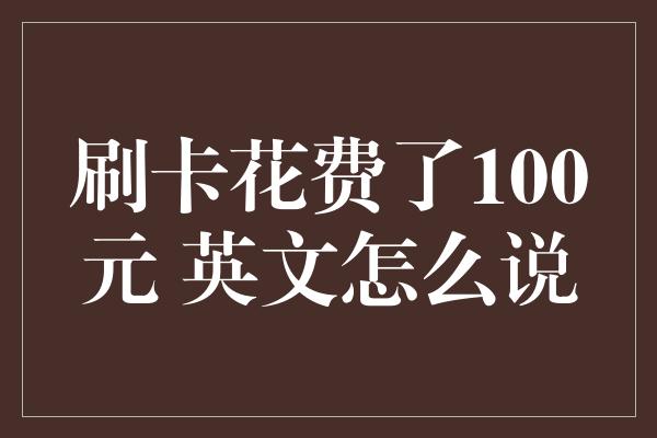 刷卡花费了100元 英文怎么说