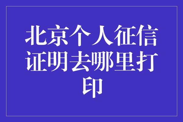 北京个人征信证明去哪里打印