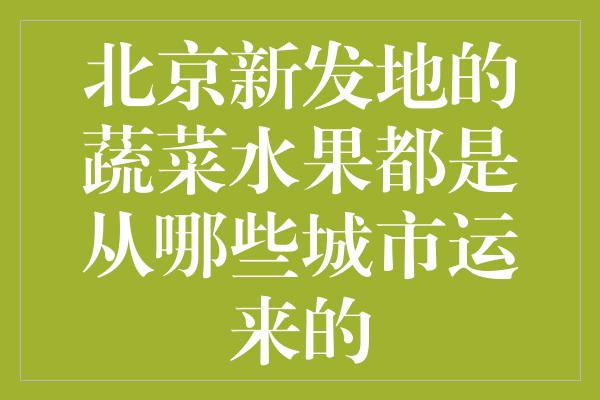 北京新发地的蔬菜水果都是从哪些城市运来的