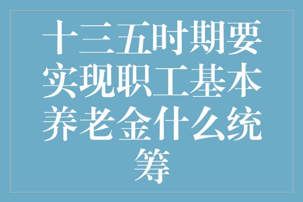 十三五时期要实现职工基本养老金什么统筹