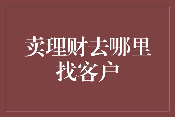 卖理财去哪里找客户