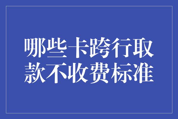 哪些卡跨行取款不收费标准