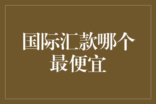 国际汇款哪个最便宜