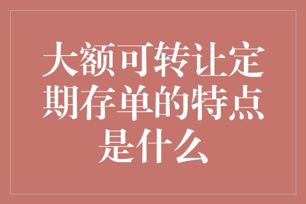 大额可转让定期存单的特点是什么