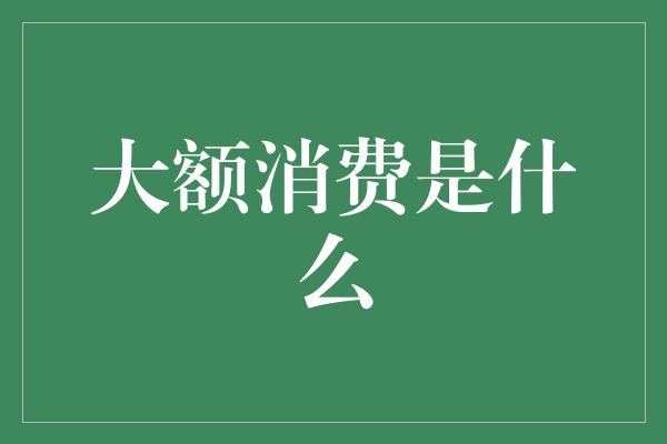 大额消费是什么