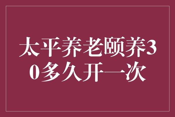 太平养老颐养30多久开一次