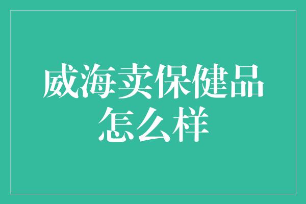 威海卖保健品怎么样