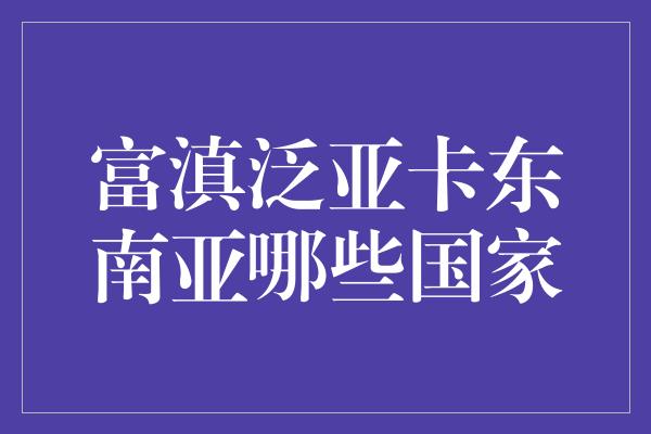 富滇泛亚卡东南亚哪些国家