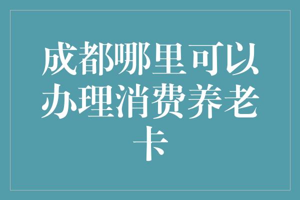 成都哪里可以办理消费养老卡