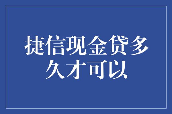 捷信现金贷多久才可以