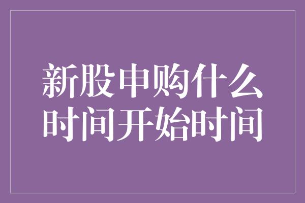 新股申购什么时间开始时间