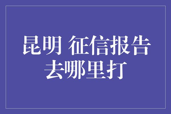 昆明 征信报告去哪里打