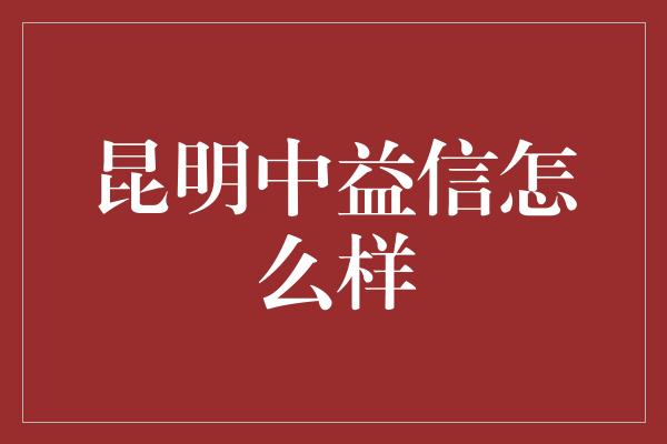 昆明中益信怎么样