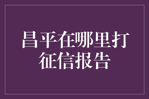 昌平在哪里打征信报告