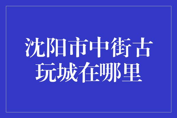 沈阳市中街古玩城在哪里