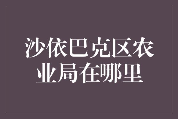 沙依巴克区农业局在哪里