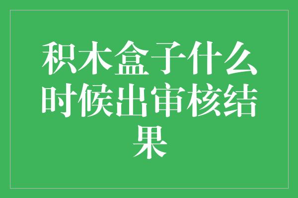 积木盒子什么时候出审核结果