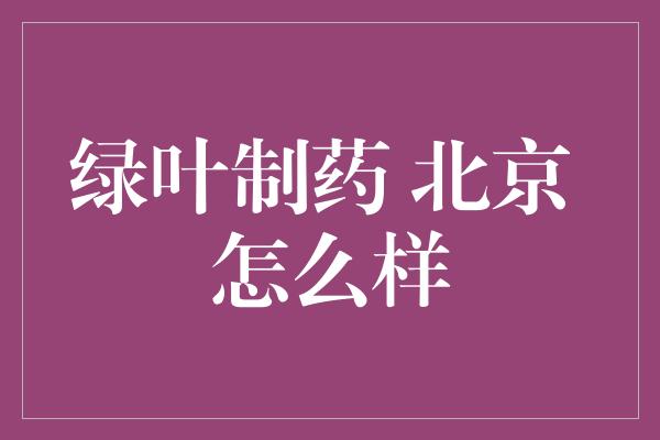 绿叶制药 北京 怎么样