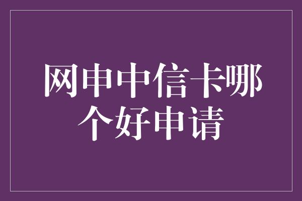 网申中信卡哪个好申请