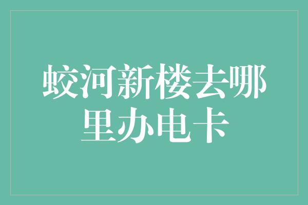 蛟河新楼去哪里办电卡