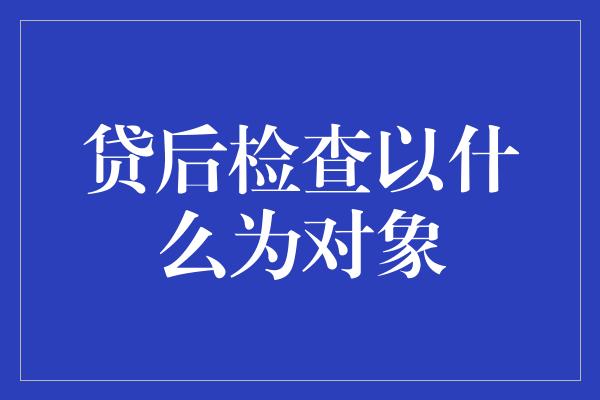 贷后检查以什么为对象