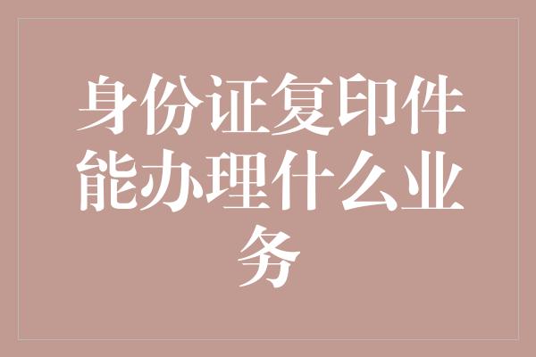 身份证复印件能办理什么业务