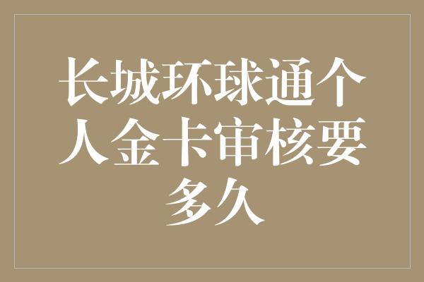 长城环球通个人金卡审核要多久