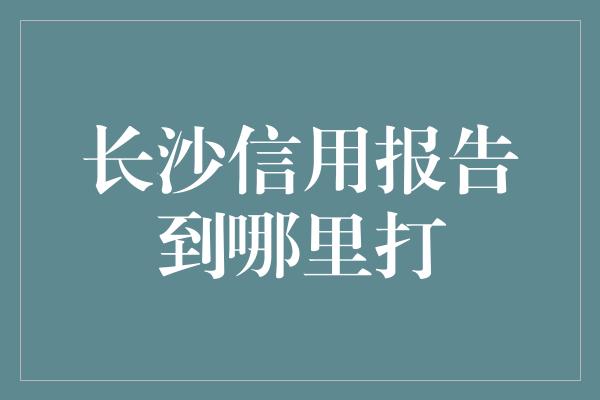 长沙信用报告到哪里打