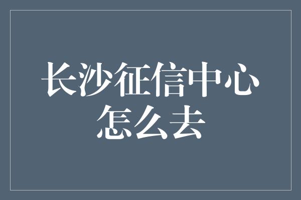 长沙征信中心怎么去