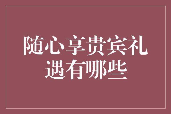 随心享贵宾礼遇有哪些