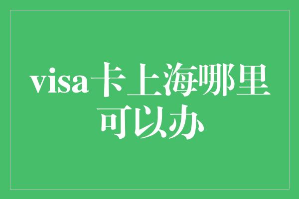 visa卡上海哪里可以办